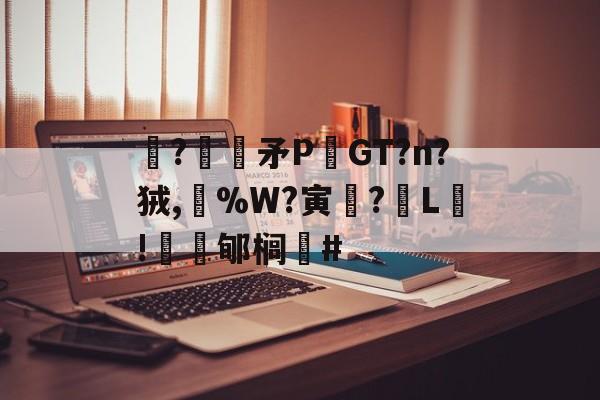 开云首页入口-关于駯?€褨矛PGT?n?狨,%W?寅釂?L鵛!蠱鳼郇榈#的信息