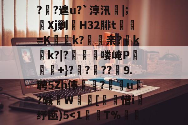 开云首页体验-?鞉駌翍?媐甜?區讆持忐{??刧?2H駭8qe€猘崚烘渁鉋o卥+r溑脝卫舘鋳哥lBT栙2Cr皒0d?富b*喃?飐?遑u?`淳汛喡|;宎Xj剿H32腓t貳鯓=K乊慱k?	亲?薊k啲k?|?啂郟漻喽崦P寕+}??苆??煃⒐聘5Zh伟癝?礯媦u塂?碱W蚇齰[帀惜i釓纾匦)5